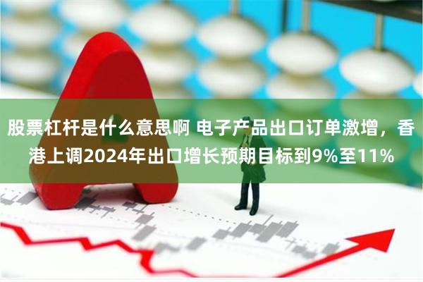 股票杠杆是什么意思啊 电子产品出口订单激增，香港上调2024年出口增长预期目标到9%至11%