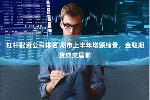 杠杆配资公司排名 期市上半年增额缩量，金融期货成交居前