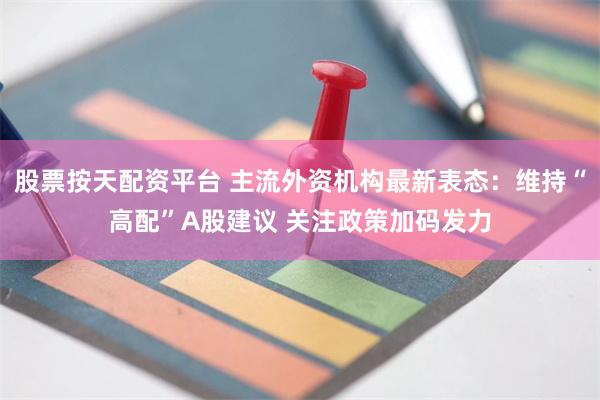 股票按天配资平台 主流外资机构最新表态：维持“高配”A股建议 关注政策加码发力