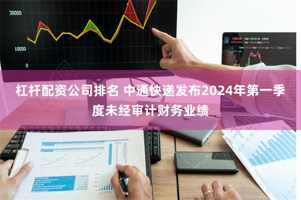 杠杆配资公司排名 中通快递发布2024年第一季度未经审计财务业绩