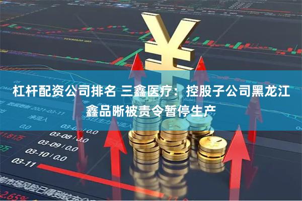 杠杆配资公司排名 三鑫医疗：控股子公司黑龙江鑫品晰被责令暂停生产