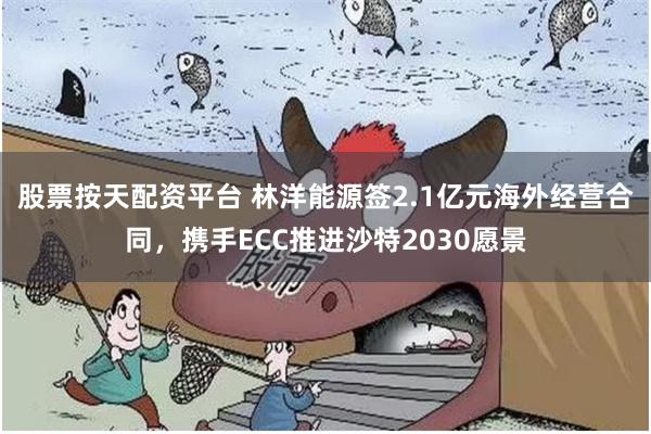 股票按天配资平台 林洋能源签2.1亿元海外经营合同，携手ECC推进沙特2030愿景