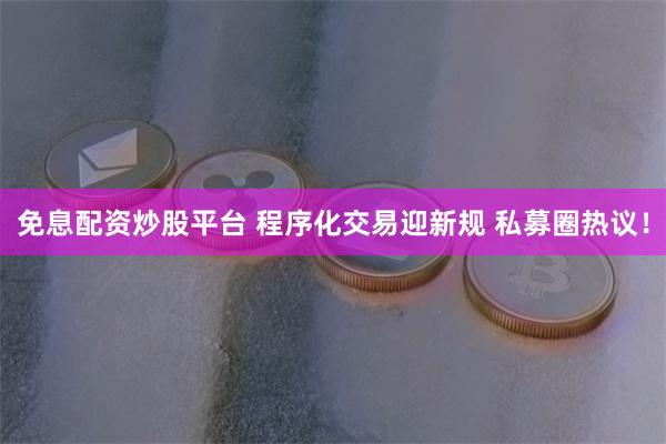 免息配资炒股平台 程序化交易迎新规 私募圈热议！