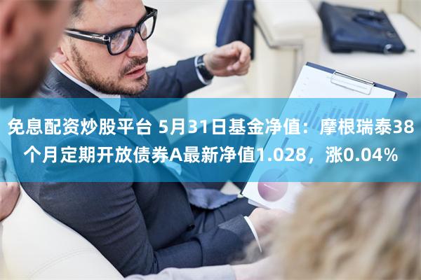 免息配资炒股平台 5月31日基金净值：摩根瑞泰38个月定期开放债券A最新净值1.028，涨0.04%