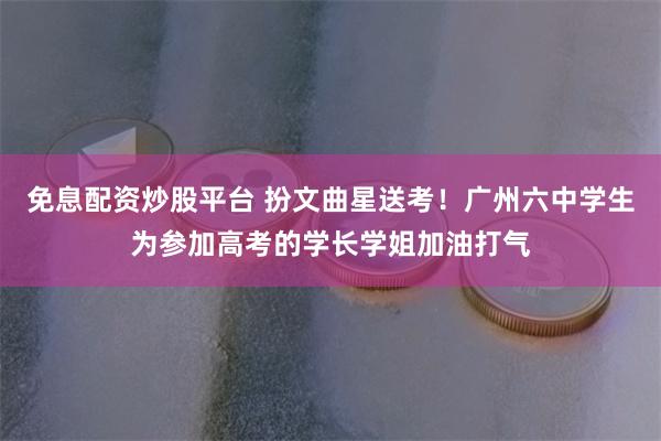 免息配资炒股平台 扮文曲星送考！广州六中学生为参加高考的学长学姐加油打气