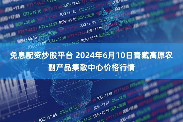 免息配资炒股平台 2024年6月10日青藏高原农副产品集散中心价格行情