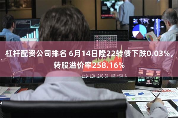 杠杆配资公司排名 6月14日隆22转债下跌0.03%，转股溢价率258.16%