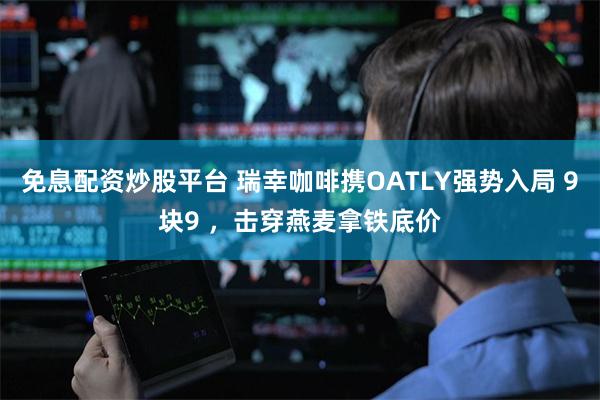 免息配资炒股平台 瑞幸咖啡携OATLY强势入局 9块9 ，击穿燕麦拿铁底价