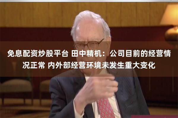 免息配资炒股平台 田中精机：公司目前的经营情况正常 内外部经营环境未发生重大变化