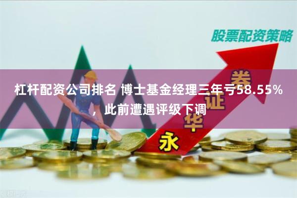 杠杆配资公司排名 博士基金经理三年亏58.55%，此前遭遇评级下调