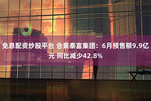 免息配资炒股平台 合景泰富集团：6月预售额9.9亿元 同比减少42.8%