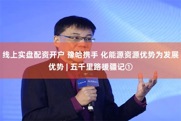 线上实盘配资开户 豫哈携手 化能源资源优势为发展优势 | 五