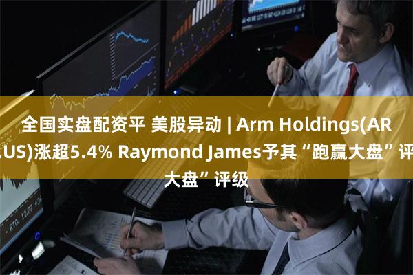 全国实盘配资平 美股异动 | Arm Holdings(ARM.US)涨超5.4% Raymond James予其“跑赢大盘”评级