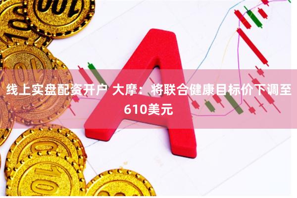 线上实盘配资开户 大摩：将联合健康目标价下调至610美元