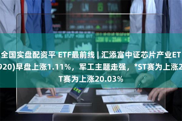 全国实盘配资平 ETF最前线 | 汇添富中证芯片产业ETF(516920)早盘上涨1.11%，军工主题走强，*ST赛为上涨20.03%