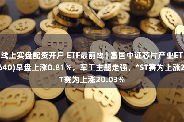 线上实盘配资开户 ETF最前线 | 富国中证芯片产业ETF(516640)早盘上涨0.81%，军工主题走强，*ST赛为上涨20.03%