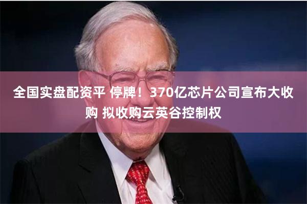 全国实盘配资平 停牌！370亿芯片公司宣布大收购 拟收购云英谷控制权