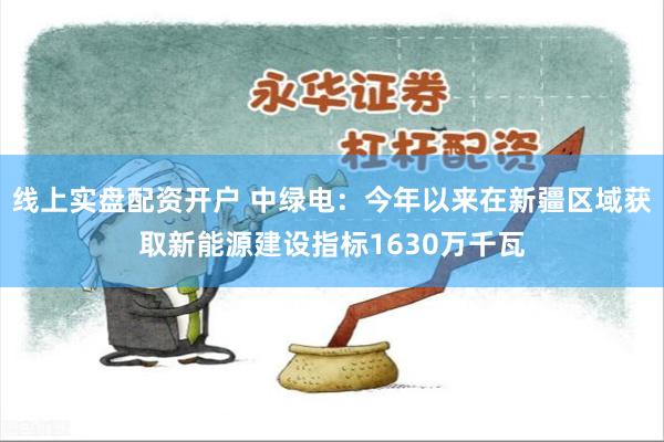 线上实盘配资开户 中绿电：今年以来在新疆区域获取新能源建设指标1630万千瓦