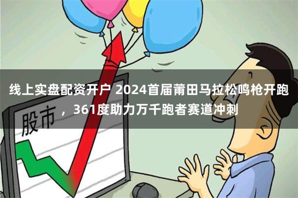 线上实盘配资开户 2024首届莆田马拉松鸣枪开跑，361度助力万千跑者赛道冲刺