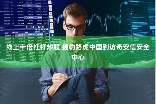 线上十倍杠杆炒股 捷豹路虎中国到访奇安信安全中心