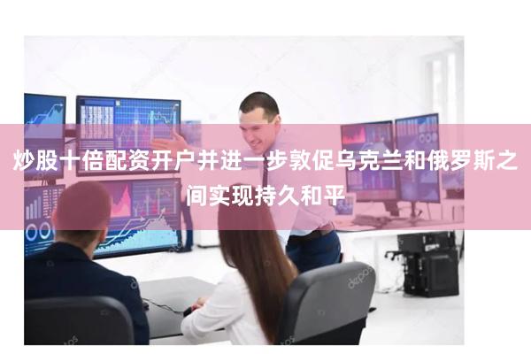 炒股十倍配资开户并进一步敦促乌克兰和俄罗斯之间实现持久和平
