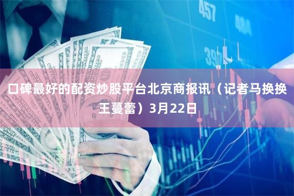 口碑最好的配资炒股平台　　北京商报讯（记者马换换王蔓蕾）3月22日