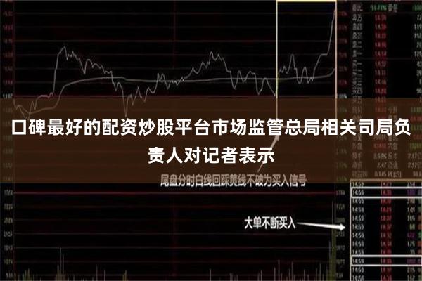 口碑最好的配资炒股平台市场监管总局相关司局负责人对记者表示