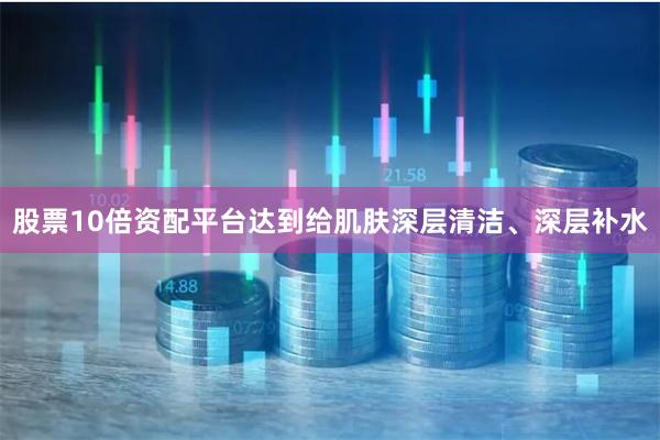 股票10倍资配平台达到给肌肤深层清洁、深层补水