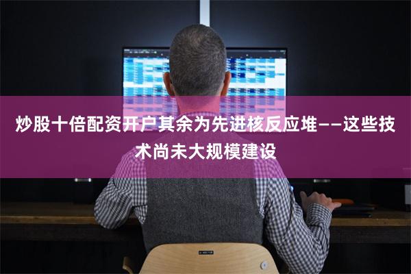 炒股十倍配资开户其余为先进核反应堆——这些技术尚未大规模建设