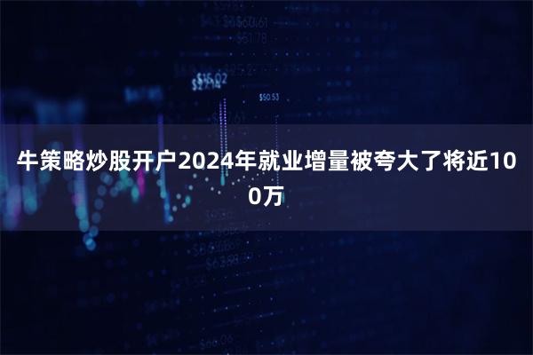 牛策略炒股开户2024年就业增量被夸大了将近100万