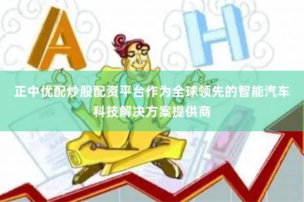 正中优配炒股配资平台 作为全球领先的智能汽车科技解决方案提供商