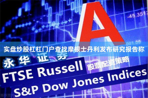 实盘炒股杠杠门户查找摩根士丹利发布研究报告称