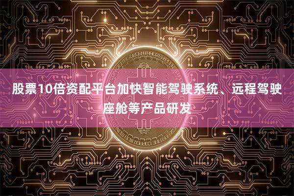 股票10倍资配平台加快智能驾驶系统、远程驾驶座舱等产品研发