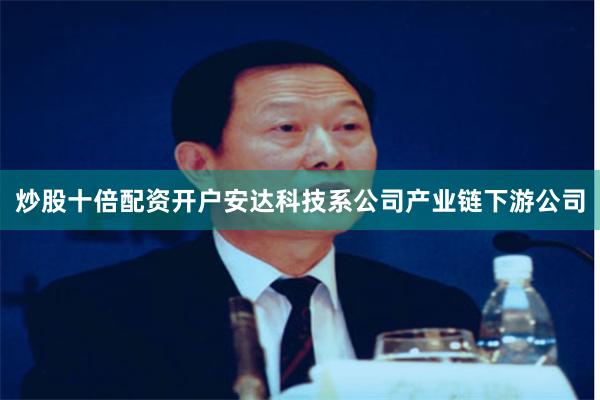 炒股十倍配资开户安达科技系公司产业链下游公司